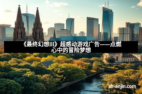 《最终幻想III》超感动游戏广告——点燃心中的冒险梦想